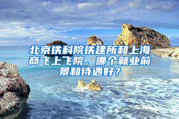 北京铁科院铁建所和上海商飞上飞院，哪个就业前景和待遇好？