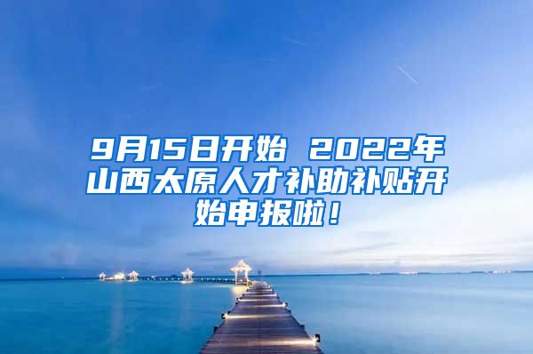 9月15日开始 2022年山西太原人才补助补贴开始申报啦！