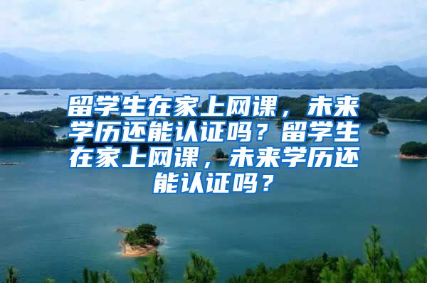 留学生在家上网课，未来学历还能认证吗？留学生在家上网课，未来学历还能认证吗？