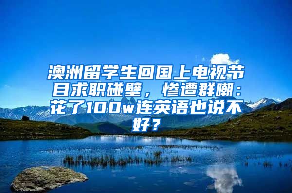 澳洲留学生回国上电视节目求职碰壁，惨遭群嘲：花了100w连英语也说不好？