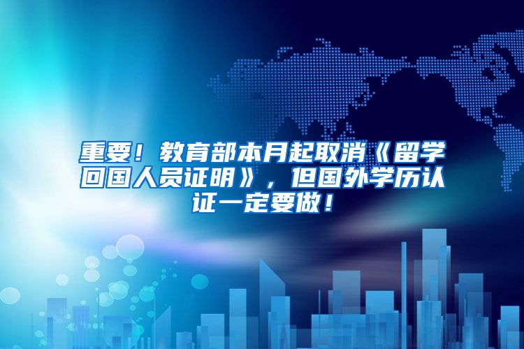 重要！教育部本月起取消《留学回国人员证明》，但国外学历认证一定要做！