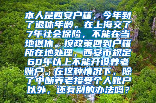 本人是西安户籍，今年到了退休年龄。在上海交了7年社会保险，不能在当地退休。按政策回到户籍所在地处理，西安市规定60年以上不能开设养老账户。在这种情况下，除了中断养老接受个人账户以外，还有别的办法吗？