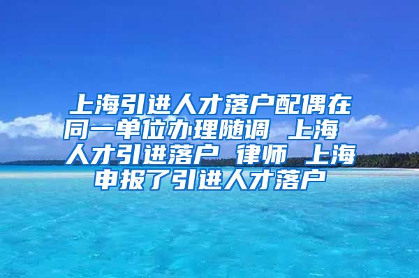 上海引进人才落户配偶在同一单位办理随调 上海 人才引进落户 律师 上海申报了引进人才落户