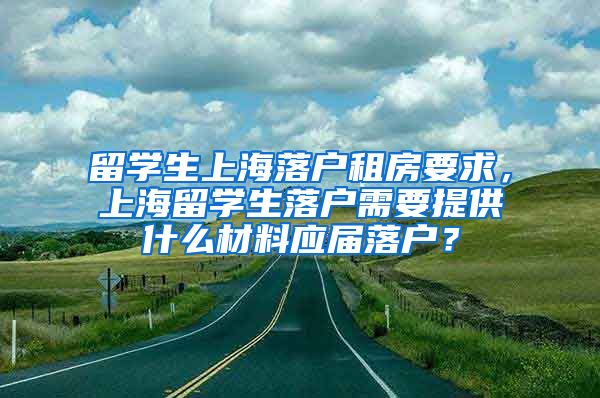 留学生上海落户租房要求，上海留学生落户需要提供什么材料应届落户？