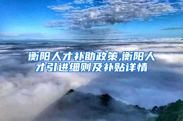 衡阳人才补助政策,衡阳人才引进细则及补贴详情