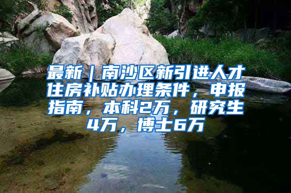 最新｜南沙区新引进人才住房补贴办理条件，申报指南，本科2万，研究生4万，博士6万