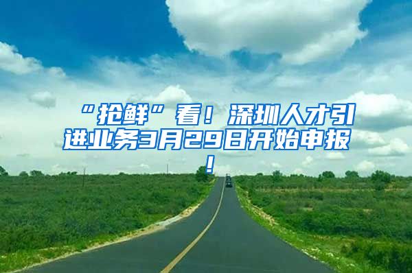 “抢鲜”看！深圳人才引进业务3月29日开始申报！