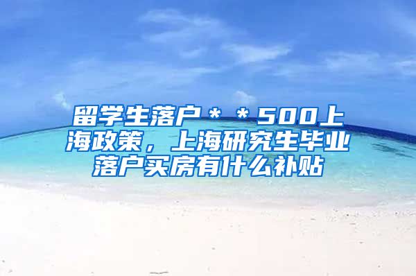 留学生落户＊＊500上海政策，上海研究生毕业落户买房有什么补贴