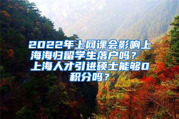 2022年上网课会影响上海海归留学生落户吗？ 上海人才引进硕士能够0积分吗？