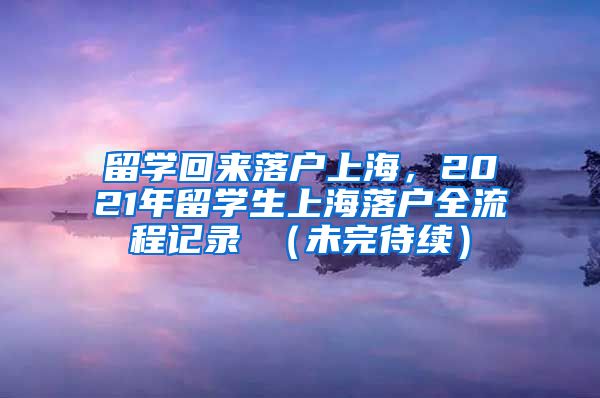 留学回来落户上海，2021年留学生上海落户全流程记录 （未完待续）