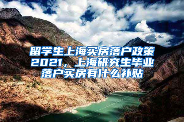 留学生上海买房落户政策2021，上海研究生毕业落户买房有什么补贴