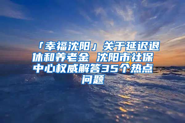 「幸福沈阳」关于延迟退休和养老金 沈阳市社保中心权威解答35个热点问题