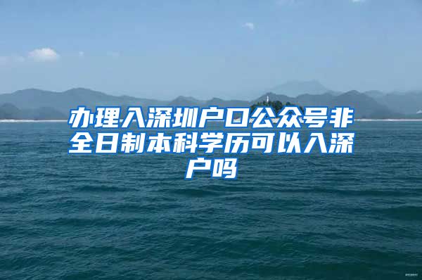 办理入深圳户口公众号非全日制本科学历可以入深户吗