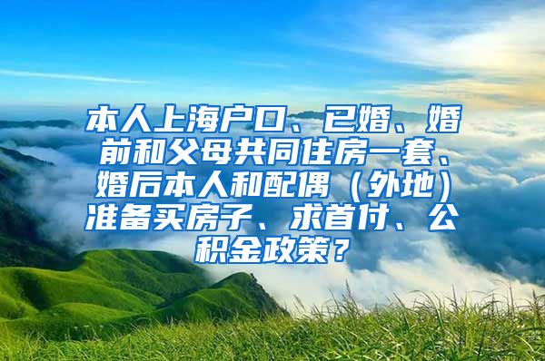 本人上海户口、已婚、婚前和父母共同住房一套、婚后本人和配偶（外地）准备买房子、求首付、公积金政策？