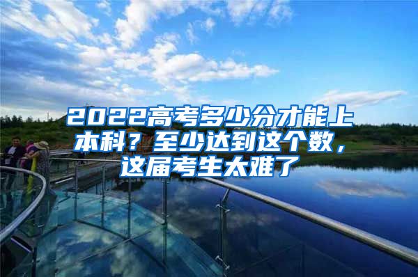 2022高考多少分才能上本科？至少达到这个数，这届考生太难了