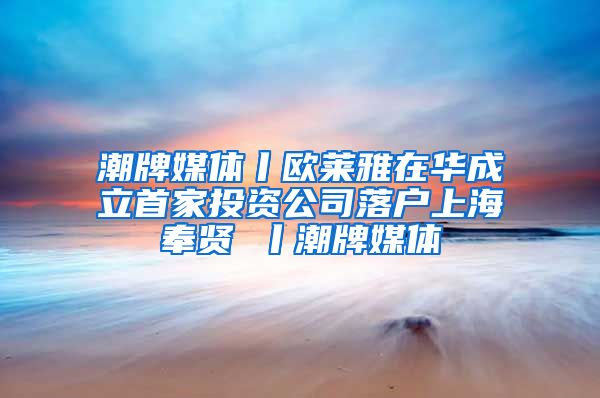 潮牌媒体丨欧莱雅在华成立首家投资公司落户上海奉贤 丨潮牌媒体