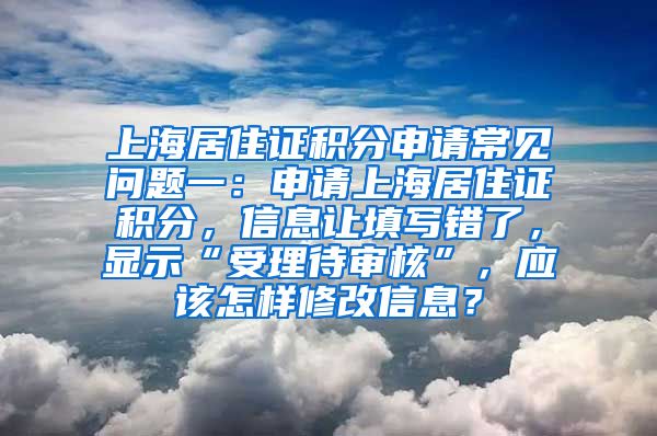 上海居住证积分申请常见问题一：申请上海居住证积分，信息让填写错了，显示“受理待审核”，应该怎样修改信息？