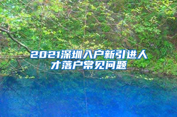 2021深圳入户新引进人才落户常见问题