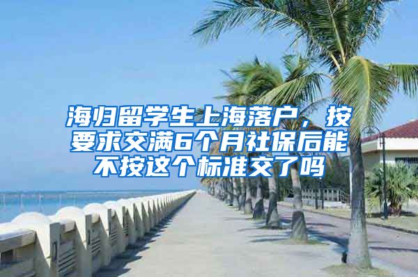 海归留学生上海落户，按要求交满6个月社保后能不按这个标准交了吗