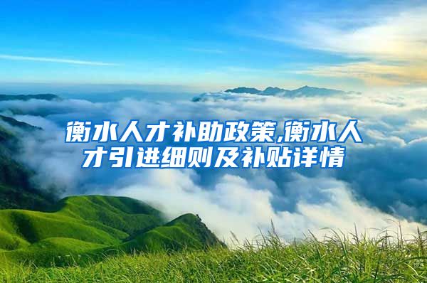 衡水人才补助政策,衡水人才引进细则及补贴详情