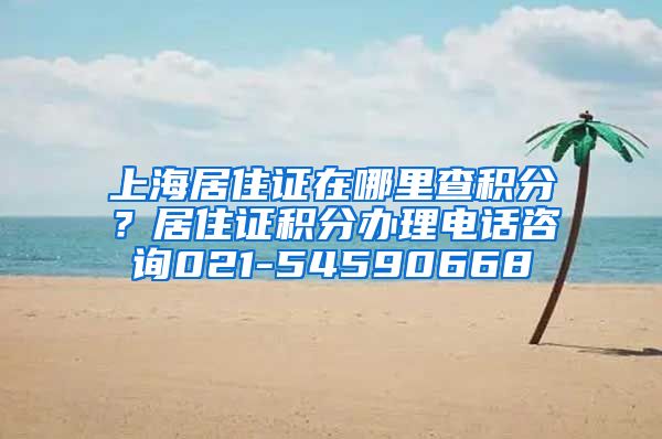 上海居住证在哪里查积分？居住证积分办理电话咨询021-54590668