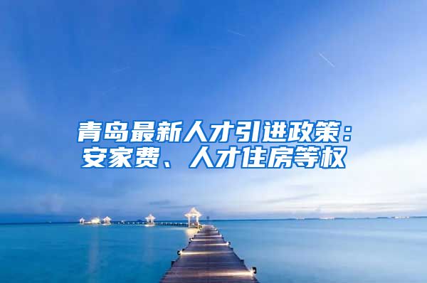 青岛最新人才引进政策：安家费、人才住房等权