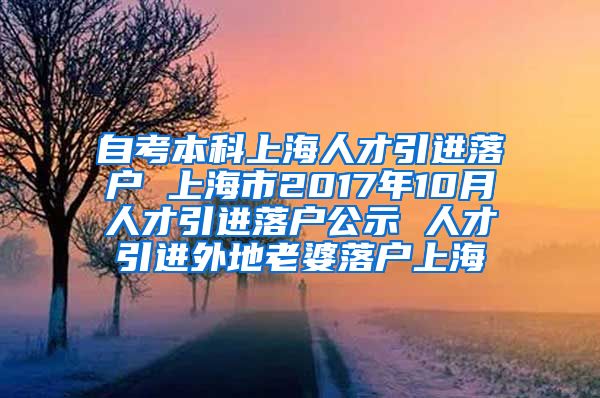 自考本科上海人才引进落户 上海市2017年10月人才引进落户公示 人才引进外地老婆落户上海