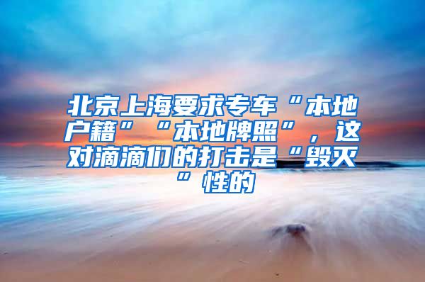 北京上海要求专车“本地户籍”“本地牌照”，这对滴滴们的打击是“毁灭”性的