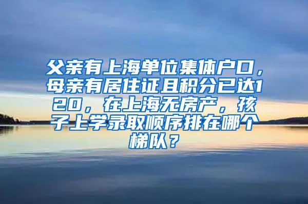 父亲有上海单位集体户口，母亲有居住证且积分已达120，在上海无房产，孩子上学录取顺序排在哪个梯队？