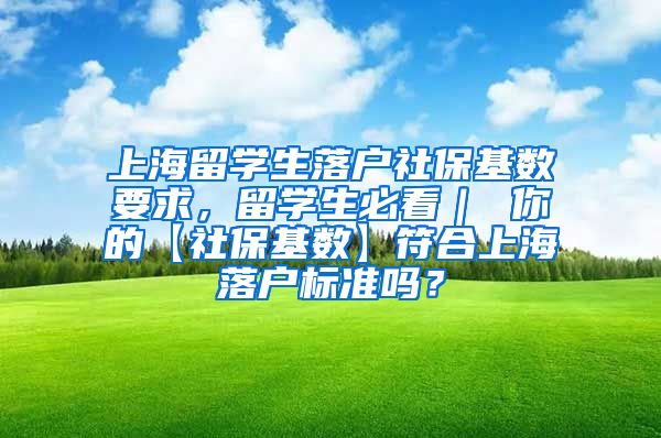 上海留学生落户社保基数要求，留学生必看｜ 你的【社保基数】符合上海落户标准吗？