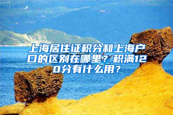 上海居住证积分和上海户口的区别在哪里？积满120分有什么用？