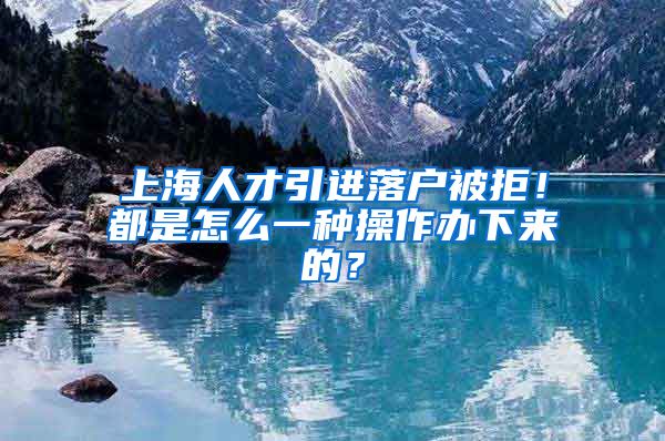 上海人才引进落户被拒！都是怎么一种操作办下来的？