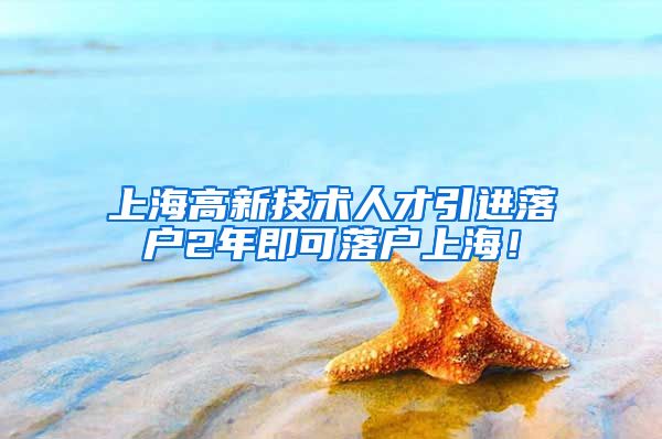 上海高新技术人才引进落户2年即可落户上海！