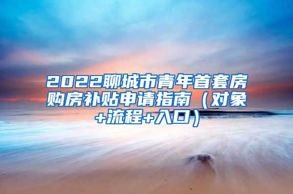 2022聊城市青年首套房购房补贴申请指南（对象+流程+入口）