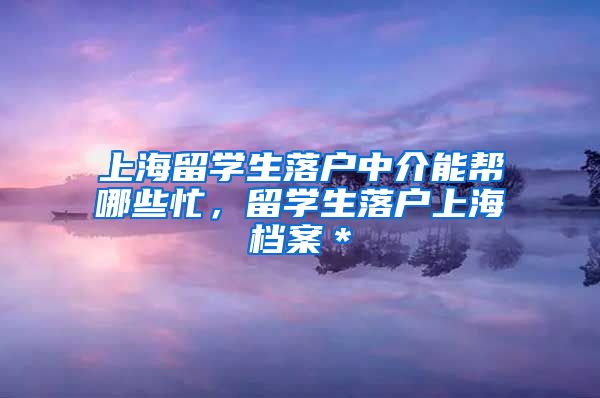 上海留学生落户中介能帮哪些忙，留学生落户上海档案＊