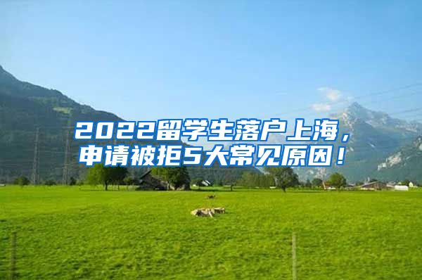 2022留学生落户上海，申请被拒5大常见原因！