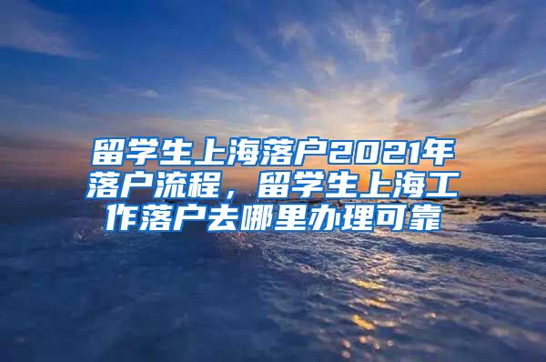 留学生上海落户2021年落户流程，留学生上海工作落户去哪里办理可靠