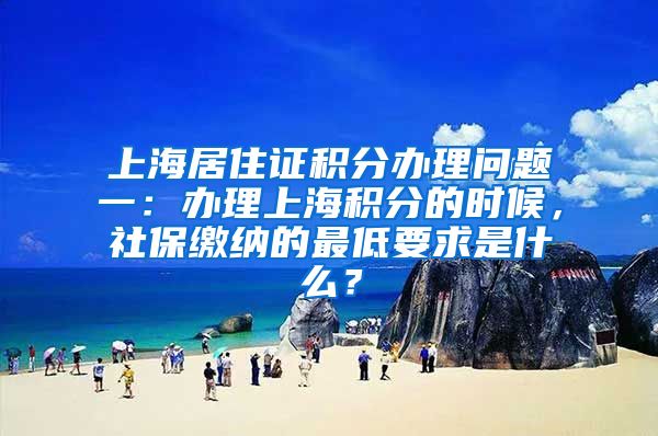上海居住证积分办理问题一：办理上海积分的时候，社保缴纳的最低要求是什么？