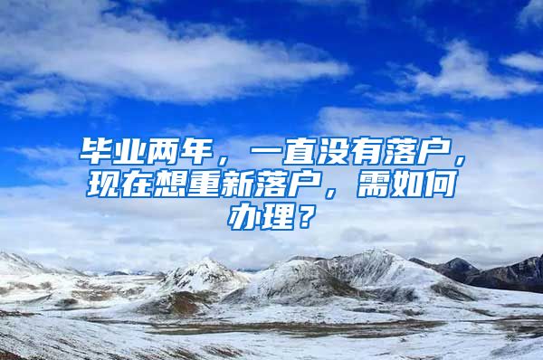 毕业两年，一直没有落户，现在想重新落户，需如何办理？