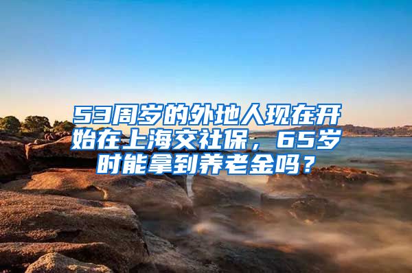 53周岁的外地人现在开始在上海交社保，65岁时能拿到养老金吗？