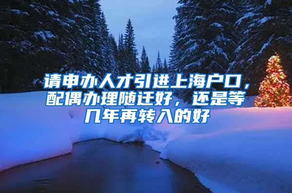 请申办人才引进上海户口，配偶办理随迁好，还是等几年再转入的好