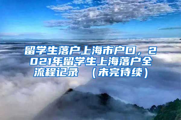 留学生落户上海市户口，2021年留学生上海落户全流程记录 （未完待续）