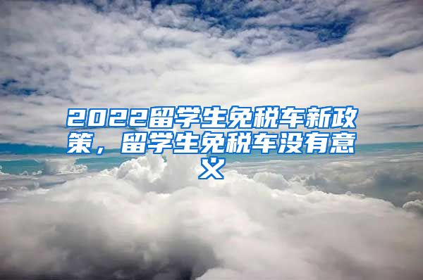 2022留学生免税车新政策，留学生免税车没有意义