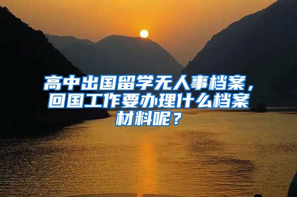 高中出国留学无人事档案，回国工作要办理什么档案材料呢？