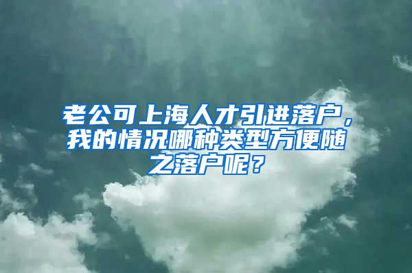 老公可上海人才引进落户，我的情况哪种类型方便随之落户呢？