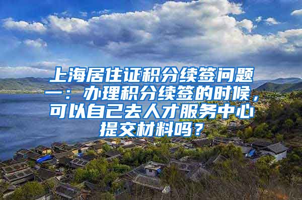 上海居住证积分续签问题一：办理积分续签的时候，可以自己去人才服务中心提交材料吗？