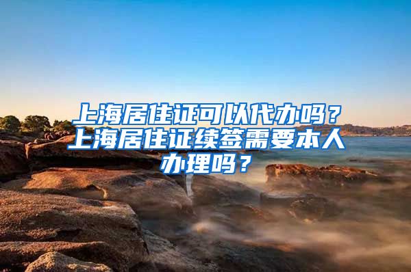 上海居住证可以代办吗？上海居住证续签需要本人办理吗？