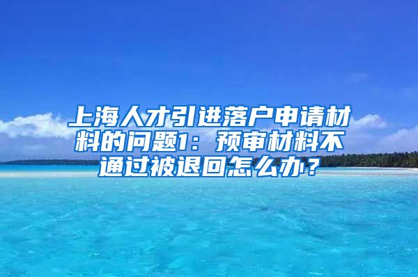 上海人才引进落户申请材料的问题1：预审材料不通过被退回怎么办？