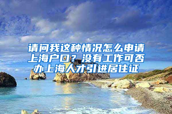 请问我这种情况怎么申请上海户口？没有工作可否办上海人才引进居住证