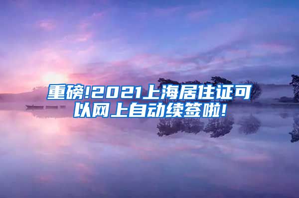 重磅!2021上海居住证可以网上自动续签啦!